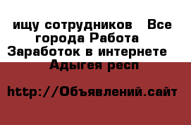 ищу сотрудников - Все города Работа » Заработок в интернете   . Адыгея респ.